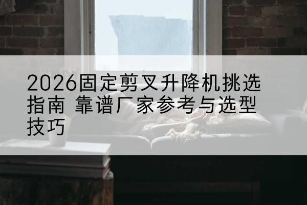 曲松固定剪叉升降机厂家推荐-2026固定剪叉升降机挑选指南 靠谱厂家参考与选型技巧