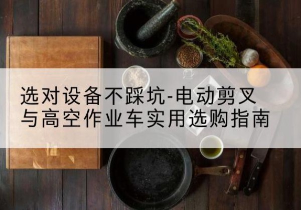 曲松电动剪叉升降平台怎么选-选对设备不踩坑-电动剪叉与高空作业车实用选购指南