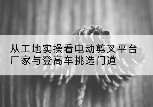 曲松电动剪叉升降平台厂家-从工地实操看电动剪叉平台厂家与登高车挑选门道