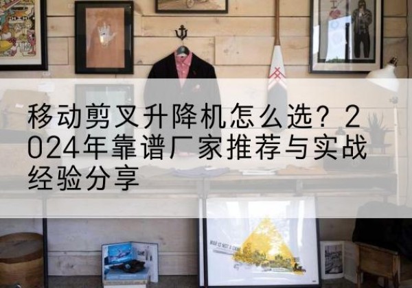 曲松升降平台厂家推荐-移动剪叉升降机怎么选？2024年靠谱厂家推荐与实战经验分享